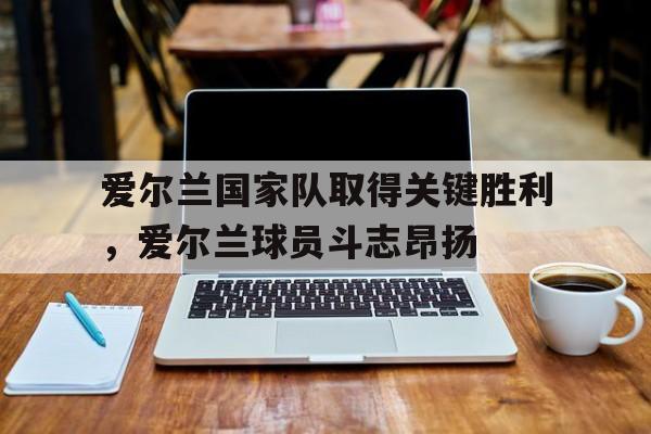 C7娱乐app-爱尔兰国家队取得关键胜利，爱尔兰球员斗志昂扬的简单介绍