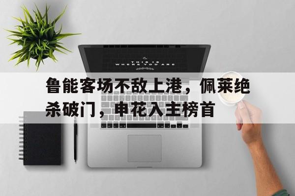 鲁能客场不敌上港,佩莱绝杀破门,申花入主榜首的简单介绍 鲁能客场不敌上港,佩莱绝杀破门,申花入主榜首的简单介绍