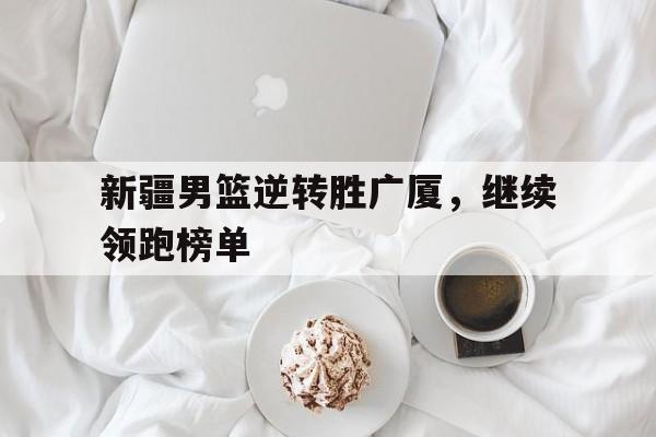 新疆男篮逆转胜广厦，继续领跑榜单(新疆男篮的外援组合如何成为制胜关键)
